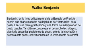 Walter Benjamin
Benjamin, en la línea crítica general de la Escuela de Frankfurt
señala que el arte moderno ha dejado de ser “instructivo” para
pasar a ser una mera gratificación y una forma de manipulación del
gusto popular. También reconoce que el desarrollo tecnológico,
diseñado desde las posiciones de poder, orienta la innovación y
acentúa este poder, convirtiéndose en un instrumento de control.
 