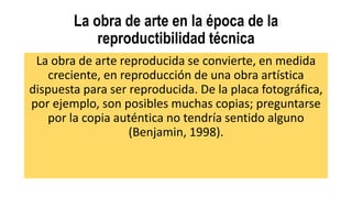 La obra de arte en la época de la
reproductibilidad técnica
La obra de arte reproducida se convierte, en medida
creciente, en reproducción de una obra artística
dispuesta para ser reproducida. De la placa fotográfica,
por ejemplo, son posibles muchas copias; preguntarse
por la copia auténtica no tendría sentido alguno
(Benjamin, 1998).
 