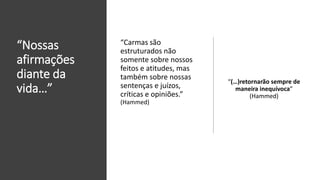 “Nossas
afirmações
diante da
vida…”
“(…)retornarão sempre de
maneira inequívoca”
(Hammed)
“Carmas são
estruturados não
somente sobre nossos
feitos e atitudes, mas
também sobre nossas
sentenças e juízos,
críticas e opiniões.”
(Hammed)
 