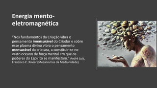 Energia mento-
eletromagnética
“Nos fundamentos da Criação vibra o
pensamento imensurável do Criador e sobre
esse plasma divino vibra o pensamento
mensurável da criatura, a constituir-se no
vasto oceano de força mental em que os
poderes do Espírito se manifestam.” André Luiz,
Francisco C. Xavier (Mecanismos da Mediunidade)
 