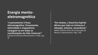 Energia mento-
eletromagnética
“o pensamento é força
eletromagnética. Pensamento,
eletricidade e magnetismo
conjugam-se em todas as
manifestações da Vida Universal.”
Espírito Emmanuel (Pensamento e Vida, cap.
3)
“Em síntese, a Doutrina Espírita
afirma que tudo no Universo é
vibração, sintonia, ressonância.”
Walter Oliveira Alves (A Construção da
Mente, O pensamento. Pag. 176)
 