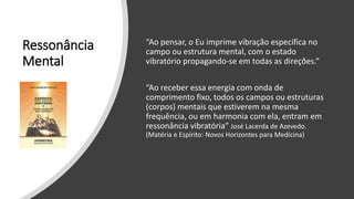 Ressonância
Mental
“Ao pensar, o Eu imprime vibração específica no
campo ou estrutura mental, com o estado
vibratório propagando-se em todas as direções.”
“Ao receber essa energia com onda de
comprimento fixo, todos os campos ou estruturas
(corpos) mentais que estiverem na mesma
frequência, ou em harmonia com ela, entram em
ressonância vibratória” José Lacerda de Azevedo.
(Matéria e Espírito: Novos Horizontes para Medicina)
 