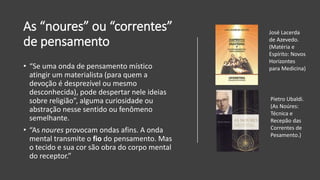 As “noures” ou “correntes”
de pensamento
• “Se uma onda de pensamento místico
atingir um materialista (para quem a
devoção é desprezível ou mesmo
desconhecida), pode despertar nele ideias
sobre religião”, alguma curiosidade ou
abstração nesse sentido ou fenômeno
semelhante.
• “As noures provocam ondas afins. A onda
mental transmite o fio do pensamento. Mas
o tecido e sua cor são obra do corpo mental
do receptor.”
José Lacerda
de Azevedo.
(Matéria e
Espírito: Novos
Horizontes
para Medicina)
Pietro Ubaldi.
(As Noúres:
Técnica e
Recepão das
Correntes de
Pesamento.)
 