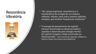 Ressonância
Vibratória
• “No campo espiritual, ressonância é a
transferência de energia de um sistema
radiante, indutor, para outro sistema radiante,
receptor, que tenham frequências sintônicas.”
• “A energia do pensamento do espírito
emissor (encarnado ou desencarnado) é
captada e absorvida pela energia mental
do espírito receptor, esteja encarnado ou
desencarnado.” José Lacerda de Azevedo. (Matéria e
Espírito: Novos Horizontes para Medicina)
 