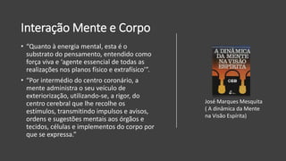 Interação Mente e Corpo
• “Quanto à energia mental, esta é o
substrato do pensamento, entendido como
força viva e ‘agente essencial de todas as
realizações nos planos físico e extrafísico’”.
• “Por intermédio do centro coronário, a
mente administra o seu veículo de
exteriorização, utilizando-se, a rigor, do
centro cerebral que lhe recolhe os
estímulos, transmitindo impulsos e avisos,
ordens e sugestões mentais aos órgãos e
tecidos, células e implementos do corpo por
que se expressa.”
José Marques Mesquita
( A dinâmica da Mente
na Visão Espírita)
 