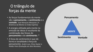 O triângulo de
forças da mente
MENTE
Pensamento
Sentimento Vontade
• As forças fundamentais da mente
são o pensamento, o sentimento e a
vontade. José Marques Mesquita ( A
dinâmica da Mente na Visão Espírita)
• A energia utilizada pela mente na
emissão de ideias é resultante da
combinação das forças do
pensamento e do sentimento. *
• A força do sentimento é que dá
forma e tonalidade à força do
pensamento. André Luis, Chico Xavier e
Waldo Viera (Evolução em dois Mundos)
 