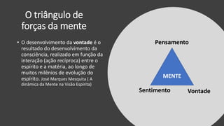 O triângulo de
forças da mente
MENTE
Pensamento
Sentimento Vontade
• O desenvolvimento da vontade é o
resultado do desenvolvimento da
consciência, realizado em função da
interação (ação recíproca) entre o
espírito e a matéria, ao longo de
muitos milênios de evolução do
espírito. José Marques Mesquita ( A
dinâmica da Mente na Visão Espírita)
 