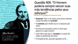 Questão 909. “O Homem
poderia sempre vencer suas
más tendências pelos seus
esforços?”
• Resposta “Sim, e às vezes com pouco esforço;
o que lhe falta é a vontade”
• A vontade para André Luis é ‘a alavanca da
alma’
• Emmanuel considera como ‘o leme que
governa a ação mental’
• León Denis diz que a ‘vontade é a maior de
todas as potências da alma’
• Principalmente, quando apoiada na fé...
 