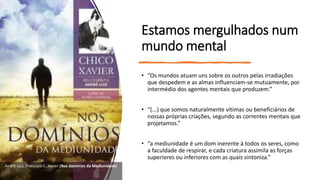 Estamos mergulhados num
mundo mental
• “Os mundos atuam uns sobre os outros pelas irradiações
que despedem e as almas influenciam-se mutuamente, por
intermédio dos agentes mentais que produzem.”
• “(...) que somos naturalmente vítimas ou beneficiários de
nossas próprias criações, segundo as correntes mentais que
projetamos.”
• “a mediunidade é um dom inerente à todos os seres, como
a faculdade de respirar, e cada criatura assimila as forças
superiores ou inferiores com as quais sintoniza.”
André Luiz, Francisco C. Xavier (Nos domínios da Mediunidade)
 