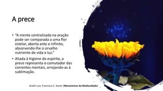 A prece
• “A mente centralizada na oração
pode ser comparada a uma flor
estelar, aberta ante o infinito,
absorvendo-lhe o orvalho
nutriente de vida e luz.”
• Aliada à higiene do espírito, a
prece representa o comutador das
correntes mentais, arrojando-as à
sublimação.
André Luiz, Francisco C. Xavier (Mecanismos da Mediunidade)
 
