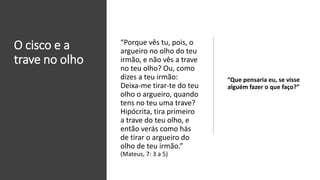 O cisco e a
trave no olho
“Que pensaria eu, se visse
alguém fazer o que faço?”
“Porque vês tu, pois, o
argueiro no olho do teu
irmão, e não vês a trave
no teu olho? Ou, como
dizes a teu irmão:
Deixa-me tirar-te do teu
olho o argueiro, quando
tens no teu uma trave?
Hipócrita, tira primeiro
a trave do teu olho, e
então verás como hás
de tirar o argueiro do
olho de teu irmão.”
(Mateus, 7: 3 a 5)
 