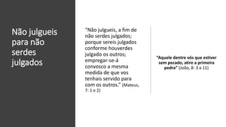 Não julgueis
para não
serdes
julgados
“Aquele dentre vós que estiver
sem pecado, atire a primeira
pedra” (João, 8: 3 a 11)
“Não julgueis, a fim de
não serdes julgados;
porque sereis julgados
conforme houverdes
julgado os outros;
empregar-se-á
convosco a mesma
medida de que vos
tenhais servido para
com os outros.” (Mateus,
7: 1 e 2)
 