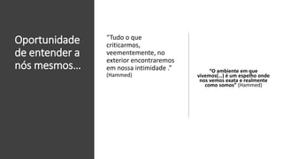Oportunidade
de entender a
nós mesmos… “O ambiente em que
vivemos(…) é um espelho onde
nos vemos exata e realmente
como somos” (Hammed)
“Tudo o que
criticarmos,
veementemente, no
exterior encontraremos
em nossa intimidade .”
(Hammed)
 