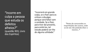 “Incorre em
culpa a pessoa
que estuda os
defeitos
alheios?”
(questão 903, Livro
dos Espíritos)
“Antes de censurardes as
imperfeições dos outros, vede
se de vós não poderão dizer o
mesmo...”
“Incorrerá em grande
culpa, se o fizer para os
criticar e divulgar,
porque será faltar com
a caridade. Se o fizer,
para tirar daí proveito,
para evitá-los, tal
estudo poderá ser-lhe
de alguma utilidade.”
 