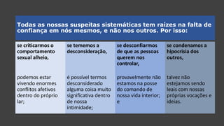 Todas as nossas suspeitas sistemáticas tem raízes na falta de
confiança em nós mesmos, e não nos outros. Por isso:
se criticarmos o
comportamento
sexual alheio,
podemos estar
vivendo enormes
conflitos afetivos
dentro do próprio
lar;
se tememos a
desconsideração,
é possível termos
desconsiderado
alguma coisa muito
significativa dentro
de nossa
intimidade;
se desconfiarmos
de que as pessoas
querem nos
controlar,
provavelmente não
estamos na posse
do comando de
nossa vida interior;
e
se condenamos a
hipocrisia dos
outros,
talvez não
estejamos sendo
leais com nossas
próprias vocações e
ideias.
talvez não
estejamos sendo
leais com nossas
próprias vocações e
ideias.
provavelmente não
estamos na posse
do comando de
nossa vida interior;
e
é possível termos
desconsiderado
alguma coisa muito
significativa dentro
de nossa
intimidade;
podemos estar
vivendo enormes
conflitos afetivos
dentro do próprio
lar;
 