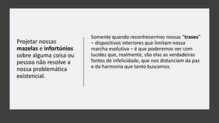 Projetar nossas
mazelas e infortúnios
sobre alguma coisa ou
pessoa não resolve a
nossa problemática
existencial.
Somente quando reconhecermos nossas “traves”
– dispositivos interiores que limitam nossa
marcha evolutiva – é que poderemos ver com
lucidez que, realmente, são elas as verdadeiras
fontes de infelicidade, que nos distanciam da paz
e da harmonia que tanto buscamos.
 