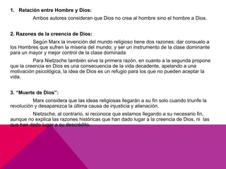 1. Relación entre Hombre y Dios:
          Ambos autores consideran que Dios no crea al hombre sino el hombre a Dios.


2. Razones de la creencia de Dios:
         Según Marx la invención del mundo religioso tiene dos razones: dar consuelo a
los Hombres que sufren la miseria del mundo; y ser un instrumento de la clase dominante
para un mayor y mejor control de la clase dominada
          Para Nietzsche también sirve la primera razón, en cuanto a la segunda propone
que la creencia en Dios es una consecuencia de la vida decadente, apelando a una
motivación psicológica, la idea de Dios es un refugio para los que no pueden aceptar la
vida.


3. “Muerte de Dios”:
          Marx considera que las ideas religiosas llegarán a su fin solo cuando triunfe la
revolución y desaparezca la última causa de injusticia y alienación.
         Nietzsche, al contrario, si reconoce que estamos llegando a su necesario fin,
aunque no explica las razones históricas que han dado lugar a la creencia de Dios, ni las
que han dado lugar a su descrédito.
 