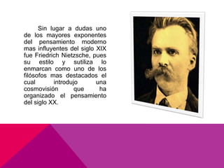 Sin lugar a dudas uno
de los mayores exponentes
del pensamiento moderno
mas influyentes del siglo XIX
fue Friedrich Nietzsche, pues
su estilo y sutiliza lo
enmarcan como uno de los
filósofos mas destacados el
cual        introdujo     una
cosmovisión         que    ha
organizado el pensamiento
del siglo XX.
 