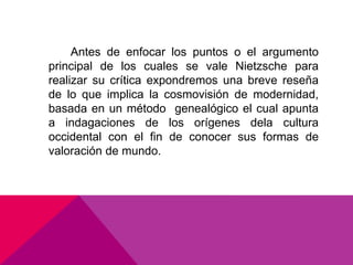 Antes de enfocar los puntos o el argumento
principal de los cuales se vale Nietzsche para
realizar su crítica expondremos una breve reseña
de lo que implica la cosmovisión de modernidad,
basada en un método genealógico el cual apunta
a indagaciones de los orígenes dela cultura
occidental con el fin de conocer sus formas de
valoración de mundo.
 