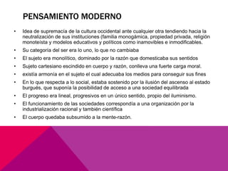 PENSAMIENTO MODERNO
•   Idea de supremacía de la cultura occidental ante cualquier otra tendiendo hacia la
    neutralización de sus instituciones (familia monogámica, propiedad privada, religión
    monoteísta y modelos educativos y políticos como inamovibles e inmodificables.
•   Su categoría del ser era lo uno, lo que no cambiaba
•   El sujeto era monolítico, dominado por la razón que domesticaba sus sentidos
•   Sujeto cartesiano escindido en cuerpo y razón, conlleva una fuerte carga moral.
•   existía armonía en el sujeto el cual adecuaba los medios para conseguir sus fines
•   En lo que respecta a lo social, estaba sostenido por la ilusión del ascenso al estado
    burgués, que suponía la posibilidad de acceso a una sociedad equilibrada
•   El progreso era lineal, progresivos en un único sentido, propio del iluminismo.
•   El funcionamiento de las sociedades correspondía a una organización por la
    industrialización racional y también científica
•   El cuerpo quedaba subsumido a la mente-razón.
 