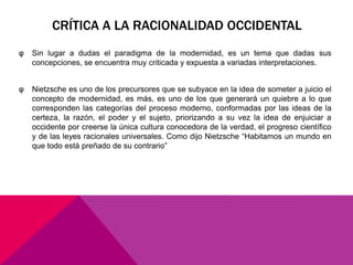 CRÍTICA A LA RACIONALIDAD OCCIDENTAL
φ   Sin lugar a dudas el paradigma de la modernidad, es un tema que dadas sus
    concepciones, se encuentra muy criticada y expuesta a variadas interpretaciones.


φ   Nietzsche es uno de los precursores que se subyace en la idea de someter a juicio el
    concepto de modernidad, es más, es uno de los que generará un quiebre a lo que
    corresponden las categorías del proceso moderno, conformadas por las ideas de la
    certeza, la razón, el poder y el sujeto, priorizando a su vez la idea de enjuiciar a
    occidente por creerse la única cultura conocedora de la verdad, el progreso científico
    y de las leyes racionales universales. Como dijo Nietzsche “Habitamos un mundo en
    que todo está preñado de su contrario”
 