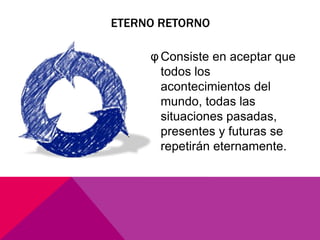 ETERNO RETORNO

     φ Consiste en aceptar que
       todos los
       acontecimientos del
       mundo, todas las
       situaciones pasadas,
       presentes y futuras se
       repetirán eternamente.
 