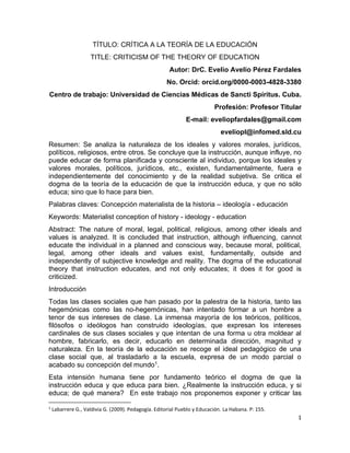 1
TÍTULO: CRÍTICA A LA TEORÍA DE LA EDUCACIÓN
TITLE: CRITICISM OF THE THEORY OF EDUCATION
Autor: DrC. Evelio Avelio Pérez Fardales
No. Orcid: orcid.org/0000-0003-4828-3380
Centro de trabajo: Universidad de Ciencias Médicas de Sancti Spíritus. Cuba.
Profesión: Profesor Titular
E-mail: eveliopfardales@gmail.com
eveliopl@infomed.sld.cu
Resumen: Se analiza la naturaleza de los ideales y valores morales, jurídicos,
políticos, religiosos, entre otros. Se concluye que la instrucción, aunque influye, no
puede educar de forma planificada y consciente al individuo, porque los ideales y
valores morales, políticos, jurídicos, etc., existen, fundamentalmente, fuera e
independientemente del conocimiento y de la realidad subjetiva. Se critica el
dogma de la teoría de la educación de que la instrucción educa, y que no sólo
educa; sino que lo hace para bien.
Palabras claves: Concepción materialista de la historia – ideología - educación
Keywords: Materialist conception of history - ideology - education
Abstract: The nature of moral, legal, political, religious, among other ideals and
values is analyzed. It is concluded that instruction, although influencing, cannot
educate the individual in a planned and conscious way, because moral, political,
legal, among other ideals and values exist, fundamentally, outside and
independently of subjective knowledge and reality. The dogma of the educational
theory that instruction educates, and not only educates; it does it for good is
criticized.
Introducción
Todas las clases sociales que han pasado por la palestra de la historia, tanto las
hegemónicas como las no-hegemónicas, han intentado formar a un hombre a
tenor de sus intereses de clase. La inmensa mayoría de los teóricos, políticos,
filósofos o ideólogos han construido ideologías, que expresan los intereses
cardinales de sus clases sociales y que intentan de una forma u otra moldear al
hombre, fabricarlo, es decir, educarlo en determinada dirección, magnitud y
naturaleza. En la teoría de la educación se recoge el ideal pedagógico de una
clase social que, al trasladarlo a la escuela, expresa de un modo parcial o
acabado su concepción del mundo1.
Esta intensión humana tiene por fundamento teórico el dogma de que la
instrucción educa y que educa para bien. ¿Realmente la instrucción educa, y si
educa; de qué manera? En este trabajo nos proponemos exponer y criticar las
1
Labarrere G., Valdivia G. (2009). Pedagogía. Editorial Pueblo y Educación. La Habana. P: 155.
 