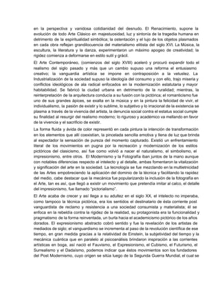 en la perspectiva y vanidosa cotidianidad del desnudo. El Renacimiento, supone la                       
evolución de todo Arte Clásico en majestuosidad, luz y sintonía de la tragedia humana en                             
detrimento de la espiritualidad simbólica; la ostentación y el lujo de los objetos plasmados                           
en cada obra reflejan grandilocuencia del materialismo elitista del siglo XVI. La Música, la                           
escultura, la literatura y la danza, experimentaron un máximo apogeo de creatividad; la                         
rigidez comienza a deformarse en estilo sutil y grácil.
El Arte Contemporáneo, (comienzos del siglo XVIII) aceleró y procuró expandir todo el                         
realismo del siglo pasado y más que un cambio supuso una reforma el entusiasmo                           
creativo; la vanguardia artística se impone en contraposición a la vetustez. La                       
Industrialización de la sociedad supuso la ideología del consumo y con ello, trajo miseria y                             
conflictos ideológicos de ala radical enfocados en la modernización estatutaria y mayor                       
habitabilidad. Se fabricó la ciudad urbana en detrimento de la ruralidad; mientras, la                         
reinterpretación de la arquitectura conducía a su fusión con la pictórica; el romanticismo fue                           
uno de sus grandes ápices, se exalta en la música y en la pintura la felicidad de vivir, el                                     
individualismo, la pasión de existir y lo sublime, lo subjetivo y lo irracional de la existencia se                                 
plasma a través de la vivencia del artista, la denuncia social contra el estatus social cumple                               
su finalidad al resurgir del realismo moderno; lo riguroso y académico va mellando en favor                             
de la vivencia y el sacrificio de existir.
La forma fluida y ávida de color representó en cada pintura la intención de transformación                             
en los elementos que allí coexistían, la pincelada sencilla emotiva y llena de luz que brinda                               
al espectador la sensación de pureza del momento capturado. Existió un enfrentamiento                       
literal de los movimientos en pugna por la recreación y modernización de los estilos                           
pictóricos del clasicismo, así fue como volvió a nacer el naturalismo, el simbolismo, el                           
impresionismo, entre otros. El Modernismo y la Fotografía iban juntos de la mano aunque                           
con notables diferencias respecto al intelecto y al detalle, ambas fomentaron la vitalización                         
y significación del arte en la sociedad. La tecnología se fue mezclando en la multietnicidad                             
de las Artes empobreciendo la aplicación del dominio de la técnica y facilitando la rapidez                             
del medio, cabe destacar que la mecánica fue popularizando la inclusión de la fotografía en                             
el Arte, tan es así, que llegó a existir un movimiento que pretendía imitar al calco, el detalle                                   
del impresionismo, fue llamado “pictorialismo”.
El Arte acaba de crecer y así llega a su adultez en el siglo XX, el intelecto no imperaba,                                     
como tampoco la técnica pictórica, era los sentidos el destinatario de ésta corriente post                           
vanguardista de reclamo y resistencia a una sociedad consumista y materialista; él se                         
enfoca en la rebeldía contra la rigidez de la realidad, su protagonista era la funcionalidad y                               
pragmatismo de la forma reinventada, un burla hacia el academicismo pictórico de los años                           
dorados. El expresionismo abstracto cobró sentido y fue la revelación de los artistas de                           
mediados de siglo; el vanguardismo se incrementa al paso de la revolución científica de ese                             
tiempo, en gran medida gracias a la relatividad de Einstein, la subjetividad del tiempo y la                               
mecánica cuántica que en paralelo al psicoanálisis brindaron inspiración a las corrientes                       
artísticas en boga, así nació el Fauvismo, el Expresionismo, el Cubismo, el Futurismo, el                           
Surrealismo y el Dadaísmo, podemos indicar que éstos movimientos son los fundadores                       
del Post Modernismo, cuyo origen se sitúa luego de la Segunda Guerra Mundial, el cual se                               
 