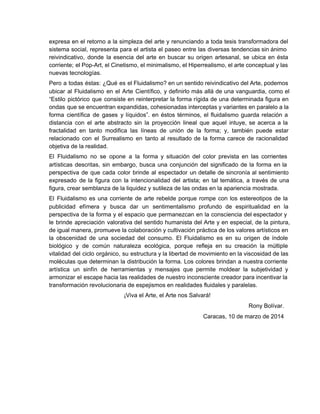 expresa en el retorno a la simpleza del arte y renunciando a toda tesis transformadora del                               
sistema social, representa para el artista el paseo entre las diversas tendencias sin ánimo                           
reivindicativo, donde la esencia del arte en buscar su origen artesanal, se ubica en ésta                             
corriente; el Pop­Art, el Cinetismo, el minimalismo, el Hiperrealismo, el arte conceptual y las                           
nuevas tecnologías.
Pero a todas éstas: ¿Qué es el Fluidalismo? en un sentido reivindicativo del Arte, podemos                             
ubicar al Fluidalismo en el Arte Científico, y definirlo más allá de una vanguardia, como el                               
“Estilo pictórico que consiste en reinterpretar la forma rígida de una determinada figura en                           
ondas que se encuentran expandidas, cohesionadas interceptas y variantes en paralelo a la                         
forma científica de gases y líquidos”. en éstos términos, el fluidalismo guarda relación a                           
distancia con el arte abstracto sin la proyección lineal que aquel intuye, se acerca a la                               
fractalidad en tanto modifica las líneas de unión de la forma; y, también puede estar                             
relacionado con el Surrealismo en tanto al resultado de la forma carece de racionalidad                           
objetiva de la realidad.
El Fluidalismo no se opone a la forma y situación del color prevista en las corrientes                               
artísticas descritas, sin embargo, busca una conjunción del significado de la forma en la                           
perspectiva de que cada color brinde al espectador un detalle de sincronía al sentimiento                           
expresado de la figura con la intencionalidad del artista; en tal temática, a través de una                               
figura, crear semblanza de la liquidez y sutileza de las ondas en la apariencia mostrada.
El Fluidalismo es una corriente de arte rebelde porque rompe con los estereotipos de la                             
publicidad efímera y busca dar un sentimentalismo profundo de espiritualidad en la                       
perspectiva de la forma y el espacio que permanezcan en la consciencia del espectador y                             
le brinde apreciación valorativa del sentido humanista del Arte y en especial, de la pintura,                             
de igual manera, promueve la colaboración y cultivación práctica de los valores artísticos en                           
la obscenidad de una sociedad del consumo. El Fluidalismo es en su origen de índole                             
biológico y de común naturaleza ecológica, porque refleja en su creación la múltiple                         
vitalidad del ciclo orgánico, su estructura y la libertad de movimiento en la viscosidad de las                               
moléculas que determinan la distribución la forma. Los colores brindan a nuestra corriente                         
artística un sinfín de herramientas y mensajes que permite moldear la subjetividad y                         
armonizar el escape hacia las realidades de nuestro inconsciente creador para incentivar la                         
transformación revolucionaria de espejismos en realidades fluidales y paralelas.
¡Viva el Arte, el Arte nos Salvará!
Rony Bolívar.
Caracas, 10 de marzo de 2014
 