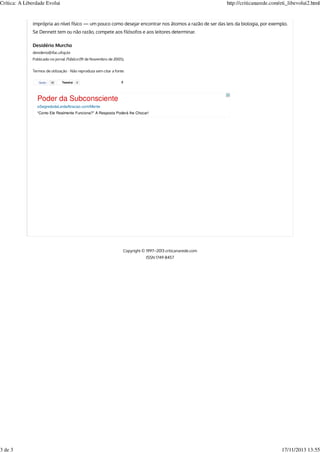 Tweetar 0 2
imprópria ao nível físico — um pouco como desejar encontrar nos átomos a razão de ser das leis da biologia, por exemplo.
Se Dennett tem ou não razão, compete aos filósofos e aos leitores determinar.
Desidério Murcho
desiderio@ifac.ufop.br
Publicado no jornal Público (19 de Novembro de 2005).
Termos de utilização ⋅ Não reproduza sem citar a fonte
Copyright © 1997–2013 criticanarede.com
ISSN 1749-8457
Gosto 18
Poder da Subconsciente
oSegredodaLeidaAtracao.com/Mente
“Como Ele Realmente Funciona?” A Resposta Poderá lhe Chocar!
Crítica: A Liberdade Evolui http://criticanarede.com/eti_libevolui2.html
3 de 3 17/11/2013 13:55
 