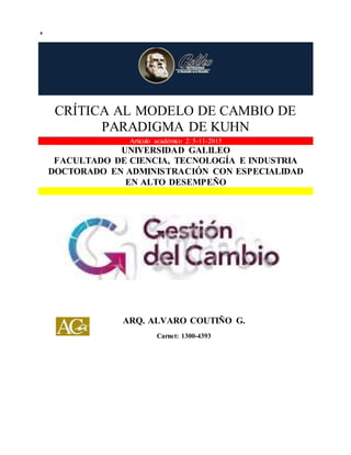 CRÍTICA AL MODELO DE CAMBIO DE PARADIGMA DE KUHN
CRÍTICA AL MODELO DE CAMBIO DE
PARADIGMA DE KUHN
Articulo académico 2: 5-11-2015
UNIVERSIDAD GALILEO
FACULTADO DE CIENCIA, TECNOLOGÍA E INDUSTRIA
DOCTORADO EN ADMINISTRACIÓN CON ESPECIALIDAD
EN ALTO DESEMPEÑO
ARQ. ALVARO COUTIÑO G.
Carnet: 1300-4393
 