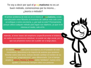 Te voy a decir por qué el pragmatismo no es un
buen método, comencemos por la mismo... 
¿teoría o método?
El primer problema de esto es en sí mismo el pragmatismo, existe
una discusión entre filósofos al momento de calificar esto solo como
 un enfoque o como una teoría, y ¿por qué es esto? Precisamente
porque utiliza cualquier método para lograr sus objetivos, ya que no le
interesa el medio, solo el fin. 
Además, al tener bases del empirismo (específicamente el británico),
se vuelve una experiencia individual, no puede ser algo social, por lo
que sus proyectos nunca van a poder ser a largo plazo.
El mismo Pierce, que como recordamos es el fundador de este
movimiento, desconoce a la mayoría de autores que quisieron
filosofar sobre este tema, incluso decidió cambiar el nombre de su
corriente por "pragmaticismo", para diferenciarlo. Con el tiempo
acepto a James, Dewey y Shiller como "similares", nunca como
iguales y claramente siempre criticó sus posturas
 