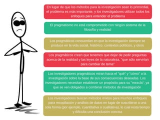 En lugar de que los métodos para la investigación sean lo primordial,
el problema es más importante, y los investigadores utilizan todos los
enfoques para entender el problema
El pragmatismo no está comprometido con ningún sistema de la
filosofía y realidad
Los pragmáticos concuerdan en que la investigación siempre se
produce en la vida social, histórico, contextos políticos, y otros
Los pragmáticos creen que tenemos que dejar de pedir preguntas
acerca de la realidad y las leyes de la naturaleza. "que sólo servirían
para cambiar de tema"
Los investigadores pragmáticos miran hacia el "qué" y "cómo" a la
investigación sobre la base de sus consecuencias deseadas. Los
investigadores necesitan establecer un propósito para su "mezcla“, ya
que se ven obligados a combinar métodos de investigación
Los investigadores buscan métodos mixtos para muchos enfoques
para recopilación y análisis de datos en lugar de suscribirse a una
sola forma (por ejemplo, cuantitativa o cualitativa), lo cual resta tiempo
y dificulta una conclusión concisa
 