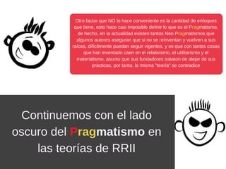 Otro factor que NO lo hace conveniente es la cantidad de enfoques
que tiene, esto hace casi imposible definir lo que es el Pragmatismo,
de hecho, en la actualidad existen tantos Neo Pragmatismos que
algunos autores aseguran que si no se reinventan y vuelven a sus
raíces, difícilmente puedan seguir vigentes, y es que con tantas cosas
que han inventado caen en el relativismo, el utilitarismo y el
materialismo, asunto que sus fundadores trataton de alejar de sus
prácticas, por tanto, la misma "teoría" se contradice
Continuemos con el lado
oscuro del Pragmatismo en
las teorías de RRII
 