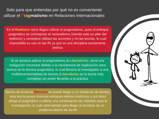 En el Realismo sería ilógico utilizar el pragmatismo, pues el enfoque
pragmático se contrapone al racionalismo (siendo este un pilar del
realismo) y considera válidas las acciones y no las teorías; lo cual
imposibilita su uso en las RI ya que es una disciplina sumamente
teórica
Solo para que entiendas por qué no es conveniente
utilizar el Pragmatismo en Relaciones Internacionales
Si se quisiera aplicar el pragmatismo al Liberalismo, sería una
indagación inconcisa debido a la inexistencia de explicación clara
acerca de la técnica pragmática, lo cual llevaría al investigador a una
multidimensionalidad de teorías (Liberalismo es la teoría más
compleja) sin poder llevarlas a la práctica
Dentro de la teoría Marxista se puede llegar a un obstáculo de tiempo;
esta teoría posee diversos enfoques teórico­históricos y por tanto
obliga al pragmático a utilizar una combinación de métodos para la
investigación, lo cual resta tiempo para llegar al accionar de un
problema dentro de las RI
 