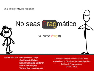 ¡Se inteligente, se racional!
No seas Pragmático
Se como Pragmi
Elaborado por:  Elena López Ortega
José Madriz Cháves
Natalia González Calderón
Martín Peña López
Viviana Montero Campos
Universidad Nacional de Costa Rica
Informática y Técnicas de Investigación
Crítica al Pragmatismo
Marzo, 2016
 