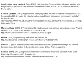 Gardini, Gian Luca, Lambert, Peter. (2013) Latin American Foreign Policies: Between Ideology and
Pragmatism. Grupo de Estudios de Relaciones Internacionales (GERI) – UAM, Palgrave Macmillan,
Nueva York.  
Gordillo, Lourdes. (1991) Pragmatismo e ideología política. Anuario de filosofía del derecho 443­451.
Recuperado el 26 de marzo, de: https://www.boe.es/publicaciones/anuarios_derecho/abrir_pdf.php?
id=ANU­F­1991­
10044300452_ANUARIO_DE_FILOSOF%26%23833%3B_DEL_DERECHO_Pragmatismo_e_ideolog%
EDa_pol%EDtica
Mayorga, Rosa. (2007)  El Pragmatismo: Un nombre nuevo para antiguas maneras de pensar. Anuario
filosófico XL/2  301­318. Recuperado el 24 de marzo, de:
http://dadun.unav.edu/bitstream/10171/19096/2/MAYORGA.pdf
Mejía H (1978) Pragmatismo y educación. Recuperado en:
http://revistas.ucr.ac.cr/index.php/educacion/article/viewFile/18692/18853
Pauselli, G. (2013) Theories of International Relations and the Explanation of Foreign Aid. Revista
Iberoamericana de Estudios de Desarrollo, Universidad de San Andrés; Argentina.  
Ralston, Shane. (2011) Pragmatism in International Relations Theory and Research. Penn State
University.  Recuperado el 27 de marzo, de:
http://rcientificas.uninorte.edu.co/index.php/eidos/article/view/2139/1376 
 