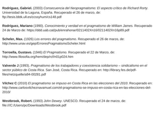 Rodríguez, Gabriel. (2003) Consecuencia del Neopragmatismo: El aspecto crítico de Richard Rorty.
Universidad de la Laguna, España. Recuperado el 26 de marzo, de:
ftp://tesis.bbtk.ull.es/ccssyhum/cs148.pdf 
Rodríguez, Mariano (1990). Conocimiento y verdad en el pragmatismo de William James. Recuperado
24 de Marzo de: https://ddd.uab.cat/pub/enrahonar/0211402Xn16/0211402Xn16p89.pdf
Scheler, Max. (1926) Los errores del pragmatismo. Recuperado el 26 de marzo, de:
http://www.unav.es/gep/ErroresPragmatismoScheler.html
Torroella, Gustavo. (1946) El Pragmatismo. Recuperado el 22 de Marzo, de:
http://www.filosofia.org/hem/dep/rcf/n01p024.htm
Valverde J (1993). Pragmatismo de los trabajadores y coexistencia solidarismo – sindicalismo en el
sector público de Costa Rica. San José, Costa Rica. Recuperado en: http://library.fes.de/pdf­
files/netzquelle/a94­00281.pdf
Vilchez C (2010) El pragmatismo se impuso en Costa Rica en las elecciones del 2010. Recuperado en:
http://www.carlosvilcheznavamuel.com/el­pragmatismo­se­impuso­en­costa­rica­en­las­elecciones­del­
2010/
Westbrook, Robert. (1993) John Dewey. UNESCO. Recuperado el 24 de marzo, de:
file:///C:/Users/pc/Downloads/Westbrook.pdf
 