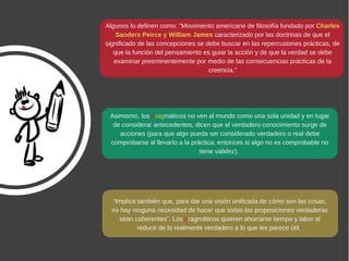Algunos lo definen como: "Movimiento americano de filosofía fundado por Charles
Sanders Peirce y William James caracterizado por las doctrinas de que el
significado de las concepciones se debe buscar en las repercusiones prácticas, de
que la función del pensamiento es guiar la acción y de que la verdad se debe
examinar preeminentemente por medio de las consecuencias prácticas de la
creencia.”
Asimismo, los pragmáticos no ven al mundo como una sola unidad y en lugar
de considerar antecedentes, dicen que el verdadero conocimiento surge de
acciones (para que algo pueda ser considerado verdadero o real debe
comprobarse al llevarlo a la práctica; entonces si algo no es comprobable no
tiene validez). 
“Implica también que, para dar una visión unificada de cómo son las cosas,
no hay ninguna necesidad de hacer que todas las proposiciones verdaderas
sean coherentes”. Los pragmáticos quieren ahorrarse tiempo y labor al
reducir de lo realmente verdadero a lo que les parece útil. 
 