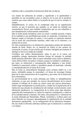 CRÍTICA DE LA RAZÓN O INTELECCIÓN DE LO REAL
Los modos de atribución de sentido y significado a lo aprehendido o
percibido no son invariables como se observa en el caso de la mecánica
cuántica que como indica Zubiri es la prueba de que lo real no siempre es
cuerpo.
Indudablemente, lo cósico no lo comprende todo en su significación
estricta, ya que lo personal, por ejemplo, es un modo de realidad con
características físicas, pero también inmateriales que no son reducibles a
una interpretación exclusivamente materialista.
Que la razón pueda entenderse como un canon o medida racional o lógica
de la realidad es una posibilidad que puede ser analizada. Ciertamente con
Epicuro surgió el concepto de canon, y tuvo quizás su expresión máxima
con la teoría del conocimiento kantiana, sobre todo en lo referente a su
análisis de la razón.
En clara contraposición a la abstracción especulativa propia del idealismo
alemán de Kant, Hegel, etc, la intención de Zubiri es dar carácter de
concreción al canon, ya que escribe que lo hemos inteligido previamente al
inteligir lo real en el campo de realidad.
Considero que ambos planteamientos sobre lo que es el canon son
aceptables, porque representan distintas formas de entender la realidad
desde premisas diferentes. Que el canon entendido como razón es dinámico
como afirma Zubiri, me parece evidente, porque la realidad es cambiante y,
por tanto, su intelección y conceptuación debe adaptarse a este hecho.
También lo emocional, estético y metafórico puede ser analizado, valorado
y conceptualizado por el canon de la razón.
Que la razón es esencialmente búsqueda como sostiene Zubiri es, a mi
juicio, irrefutable porque la curiosidad y el deseo de investigar forman
parte de lo más característico de la cognición y, por tanto, de la intelección
de lo fenoménico.
La provisionalidad de la razón afirmada por Zubiri es indudablemente
coherente, ya que, por ejemplo, los nuevos descubrimientos de la ciencia
orientan el enfoque de la razón en ciertos casos por nuevas direcciones.
Zubiri niega rotundamente la justificación y validez de la logificación de la
intelección que plantea la consideración del inteligir exclusivamente como
afirmación predicativa. La comprensión de la razón como algo absoluto,
expresión del razonamiento no valora los aspectos contingentes y relativos
de la realidad natural y humana. Por tanto, esta perspectiva y valoración de
la razón afirmada por Parménides, Platón, Aristóteles y Leibniz junto con
otros filósofos no reconoce adecuadamente la significación de la realidad
físicamente aprehensible en la configuración de las ideaciones humanas.
De este modo la filosofía zubiriana reafirma que la intelección es sentiente
y no lógica.
1

 