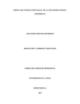 CRÍTICA DEL SISTEMA ÉTICO-LEGAL DE LA CONTADURÍA PÚBLICA
COLOMBIANA
ALEXANDER MIRANDA HENRIQUEZ
PRESENTADO A: ROBERTO CARLOS DIAZ
CODIGO DEL EJERCICIO PROFESIONAL
UNIVERSIDAD DE LA COSTA
BARRANQUILLA
2015
 