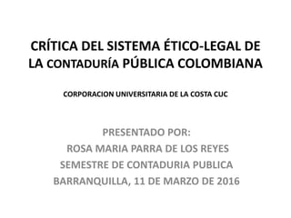 CRÍTICA DEL SISTEMA ÉTICO-LEGAL DE
LA CONTADURÍA PÚBLICA COLOMBIANA
CORPORACION UNIVERSITARIA DE LA COSTA CUC
PRESENTADO POR:
ROSA MARIA PARRA DE LOS REYES
SEMESTRE DE CONTADURIA PUBLICA
BARRANQUILLA, 11 DE MARZO DE 2016
 