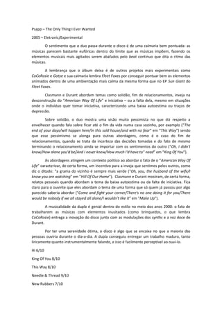 Psapp – The Only Thing I Ever Wanted
2005 – Eletronic/Experimental
O sentimento que o duo passa durante o disco é de uma calmaria bem pontuada: as
músicas parecem bastante eufóricas dentro do limite que as músicas impõem, fazendo os
elementos musicais mais agitados serem abafados pelo beat contínuo que dita o ritmo das
músicas.
A lembrança que o álbum deixa é de outros projetos mais experimentais como
CoCoRosie e Gotye e sua calmaria lembra Fleet Foxes por conseguir pontuar bem os elementos
animados dentro de uma ambientação mais calma da mesma forma que no EP Sun Giant do
Fleet Foxes.
Clasmann e Durant abordam temas como solidão, fim de relacionamentos, inveja na
des o strução do American Way Of Life e i i iativa – ou a falta dela, mesmo em situações
onde o indivíduo quer tomar iniciativa, caracterizando uma baixa autoestima ou traços de
depressão.
Sobre solidão, o duo mostra uma visão muito pessimista no que diz respeito a
envelhecer quando fala sobre ficar até o fim da vida numa casa sozinho, por exemplo ("The
end of your days/will happen here/in this sold house/and with no fear" em This Way se do
que esse pessimismo se alonga para outras abordagens, como é o caso do fim de
relacionamentos, quando se trata da incerteza das decisões tomadas e do fato de mesmo
terminando o relacionamento ainda se importar com os senti e tos do outro Oh, I didn't
know/How alone you'd be/And I never knew/How much I'd have to" need em "King Of You").
As a ordage s ati ge u o texto políti o ao a ordar o fato de o American Way Of
Life ara terizar, de erta for a, u i e tivo para a inveja que sentimos pelos outros, como
diz o ditado: a gra a do vizi ho é se pre ais verde "Oh, you, the husband of the wife/I
know you are watching" em "Hill Of Our Home"). Clasmann e Durant mostram, de certa forma,
relatos pessoais quando abordam o tema da baixa autoestima ou da falta de iniciativa. Fica
claro para o ouvinte que eles abordam o tema de uma forma que só quem já passou por algo
parecido saberia abordar ("Come and fight your corner/There's no one doing it for you/There
would be nobody if we all stayed all alone/I wouldn't like it" em "Make Up").
A musicalidade da dupla é genial dentro do estilo no meio dos anos 2000: o fato de
trabalharem as músicas com elementos inusitados (como brinquedos, o que lembra
CoCoRosie) entrega a inovação do disco junto com as modulações dos synths e a voz doce de
Durant.
Por ter uma serenidade ótima, o disco é algo que se encaixa no que a maioria das
pessoas ouviria durante o dia-a-dia. A dupla conseguiu entregar um trabalho maduro, tanto
liricamente quanto instrumentalmente falando, e isso é facilmente perceptível ao ouvi-lo.
Hi 6/10
King Of You 8/10
This Way 8/10
Needle & Thread 9/10
New Rubbers 7/10
 