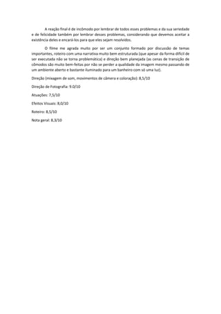 A reação final é de incômodo por lembrar de todos esses problemas e da sua seriedade
e de felicidade também por lembrar desses problemas, considerando que devemos aceitar a
existência deles e encará-los para que eles sejam resolvidos.
O filme me agrada muito por ser um conjunto formado por discussão de temas
importantes, roteiro com uma narrativa muito bem estruturada (que apesar da forma difícil de
ser executada não se torna problemática) e direção bem planejada (as cenas de transição de
cômodos são muito bem-feitas por não se perder a qualidade da imagem mesmo passando de
um ambiente aberto e bastante iluminado para um banheiro com só uma luz).
Direção (mixagem de som, movimentos de câmera e coloração): 8,5/10
Direção de Fotografia: 9.0/10
Atuações: 7,5/10
Efeitos Visuais: 8,0/10
Roteiro: 8,5/10
Nota geral: 8,3/10
 