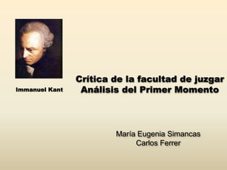 Crítica de la facultad de juzgar
Immanuel Kant    Análisis del Primer Momento



                        María Eugenia Simancas
                             Carlos Ferrer
 