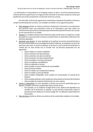 Elena Barajas España 
Diseño y desarrollo curricular en Geografía, Historia e Historia del Arte II. Metodología y Recursos 
- La información es transmitida en un lenguaje neutro, es decir, se narra el acontecimiento 
histórico de forma superficial y sin ninguna visión crítica de lo ocurrido, aunque es cierto que 
predomina una visión eurocéntrica a la hora de narrar los sucesos. 
Por otro lado, la forma de organizar los contenidos es bastante favorable al alumno y 
cumple las demandas del currículo. Las unidades se dividen en las siguientes partes: 
 Para empezar donde se realiza una breve introducción al temario y un cuestionario 
que permite hacer una evaluación inicial en el alumnado y que éste utilice los 
conocimientos que ya tiene como base para relacionarlos posteriormente con los que 
se van a presentar en la unidad. 
 Temario. La unidad se divide entre 4-6 temas y cada uno de ellos en subtemas a modo 
de esquema, lo que permiten al alumno visualizar bien el contenido y diferenciar los 
distintos apartados. 
 Aprender una técnica. En este apartado se le explican al alumno procedimientos y 
técnicas relacionadas con la investigación histórica. Además, se proponen una serie de 
ejercicios para que el alumno practique la técnica lo cual le permitirá relacionar la 
unidad que se está viendo con el mundo real. Las técnicas propuestas son las 
siguientes: 
o Cómo realizar un cuadro estadístico 
o Cómo comentar una obra pictórica 
o Cómo comentar una obra escultórica 
o Cómo comentar una obra arquitectónica 
o Cómo investigar un archivo parroquial 
o Cómo se organiza una biblioteca 
o Cómo se organiza un museo 
o Cómo analizar el casco histórico de una localidad 
o Cómo funciona la bolsa 
o Cómo se realiza una composición histórica 
o Cómo se realiza un foro de debate 
o Cómo analizar fotografías como medios de comunicación al servicio de la 
Historia 
o Cómo analizar películas como medios de comunicación al servicio de la Historia 
o Cómo analizar la evolución histórica de una zona urbana 
 Vamos a profundizar. En este apartado se ofrece una serie de contenidos que, en 
algunas unidades, permiten comprender mejor ciertos temas. 
o Por ejemplo, en la Unidad 4: El Siglo de las Luces, dedica este apartado a Los 
hombres de la Ilustración en España, lo que permite comprender mejor el 
párrafo que se le dedica en el temario (pág. 59: 1.4. Difusión y desarrollo de la 
Ilustración). 
 Para terminar, donde se ofrece una síntesis de los contenidos tratados en la unidad. 
 