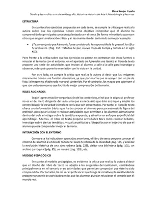 Elena Barajas España 
Diseño y desarrollo curricular en Geografía, Historia e Historia del Arte II. Metodología y Recursos 
ESTRUCTURA 
En cuanto a los ejercicios propuestos en cada tema, se cumple la crítica que realiza la 
autora sobre que los ejercicios tienen como objetivo comprobar que el alumno ha 
comprendido los principales conceptos planteados en el tema. De forma minoritaria aparecen 
otros que exigen la valoración crítica y el razonamiento del contenido como por ejemplo: 
 ¿Te parece justo que Alemania fuese considerada la responsable de la guerra? Justifica 
tu respuesta. (Pág. 132: Tratados de paz, nuevo mapa de Europa y cultura en el siglo 
XIX). 
Pero frente a la crítica sobre que los ejercicios no permiten contrastar con otras fuentes o 
vincular el temario con el entorno, en el apartado de Aprender una técnica el libro de texto 
propone una serie de actividades que invitan al alumno a salir a la calle para investigar y 
observar, y después ponerlo en relación con lo visto en la unidad. 
Por otro lado, se cumple la crítica que realiza la autora al decir que las imágenes 
únicamente tienen una función decorativa, ya que por mucho que se apoyen con un pie de 
foto, la imagen no añade nada nuevo al contenido. Por el contrario, los mapas que aparecen sí 
que son un buen recurso que facilita la mejor comprensión del temario. 
ROLES ASIGNADOS 
Según la presentación y organización de los contenidos, el rol que le asigna al profesor 
no es el de mero dirigente del aula sino que es necesario que éste explique y amplíe los 
contenidos por la brevedad y simpleza con la que son presentados. Por tanto, el libro de texto 
ofrece una información básica que ha de conocer el alumno pero para eso está la figura del 
profesor, para guiar la clase y realizar actividades que permitan a los alumnos comunicarse 
dentro del aula e indagar sobre la temática expuesta, y así evitar un enfoque superficial del 
aprendizaje. Además, el libro de texto propone actividades tales como realizar debates, 
investigar sobre ciertas temáticas, visualizar películas y fotografías con el objetivo de que el 
alumno pueda comprender mejor el temario. 
INTERACCIÓN CON EL ENTORNO 
Como ya se ha indicado en apartados anteriores, el libro de texto propone conocer el 
entorno del alumno a la hora de conocer el casco histórico de la localidad (pág. 135) y analizar 
la evolución histórica de una zona urbana (pág. 235), visitar una biblioteca (pág. 101), un 
archivo parroquial (pág. 85), un museo (pág. 119) , etc. 
MODELO PEDAGÓGICO 
En cuanto al modelo pedagógico, es evidente la crítica que realiza la autora al decir 
que el diseño del libro de texto se adapta a las exigencias del currículum, centrándose 
principalmente en el temario y en actividades que permitan comprobar que éste ha sido 
comprendido. Por lo tanto, ha de ser el profesor el que tenga la iniciativa y la creatividad de 
proponer una serie de actividades en las que los alumnos puedan relacionar el temario con el 
mundo real. 
 