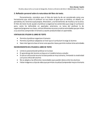 Elena Barajas España 
Diseño y desarrollo curricular en Geografía, Historia e Historia del Arte II. Metodología y Recursos 
2. Reflexión personal sobre la naturaleza del libro de texto. 
Personalmente, considero que el libro de texto ha de ser considerado como una 
herramienta que utilice el profesor en sus clases al igual que un médico, un albañil, un 
periodista, etc. tiene las suyas propias. Ahora bien, una herramienta de muchas y no la única. 
El libro de texto ha de ayudar al profesor a organizar los contenidos que exige el currículum 
pero, como he defendido en apartados anteriores, es tarea del profesor la de 
organizar/programar sus clases, utilizar diferentes recursos y realizar actividades que permitan 
a sus alumnos comprender el temario y sacarle productividad a lo aprendido. 
VENTAJAS DE UTILIZAR EL LIBRO DE TEXTO 
 Permite al profesor organizar el temario 
 Permite al profesor adaptarse al nivel que el currículum le exige al alumno 
 Hace más ligera la clase al tener unos apuntes-base y permite realizar otras actividades 
INCONVENIENTES DE UTILIZAR EL LIBRO DE TEXTO 
 Limita la autonomía del profesor en la clase 
 El aprendizaje del alumno se basa en el modelo lectura-estudio 
 Si solo se utiliza este recurso la clase puede ser muy rutinaria, limitando la creatividad 
y el juicio crítico del alumno 
 No se adapta a las diferentes necesidades que pueden darse entre los alumnos 
 Faltan imágenes o clips de vídeo que permitan visualizar/comprender mejor el temario 

