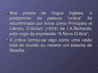 Nos países de língua inglesa, o predomínio da palavra “crítica” foi reconfirmado por livros como  Principles et Literary Criticism  (1924) de I.A.Richards, pela voga da expressão “A Nova Crítica”; A crítica tornou-se algo como uma visão total do mundo ou mesmo um sistema de filosofia. 