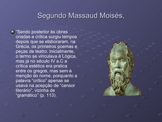 Segundo Massaud Moisés, “ Sendo posterior às obras criadas a crítica surgiu tempos depois que se elaboraram, na Grécia, os primeiros poemas e peças de teatro. Inicialmente, o termo se vinculava à Lógica, mas já no século IV a.C a crítica estética era pratica entre os gregos, mas sem a menção do nome, porquanto a palavra “crítico” apenas se usava na acepção de “censor literário”, vizinha de “gramático” (p. 113). 
